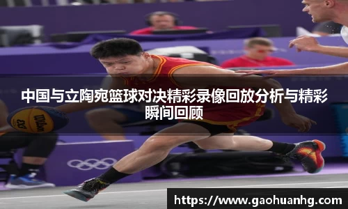 中国与立陶宛篮球对决精彩录像回放分析与精彩瞬间回顾