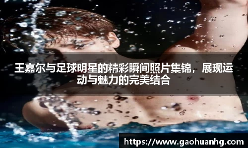 王嘉尔与足球明星的精彩瞬间照片集锦，展现运动与魅力的完美结合