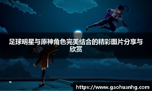 足球明星与原神角色完美结合的精彩图片分享与欣赏