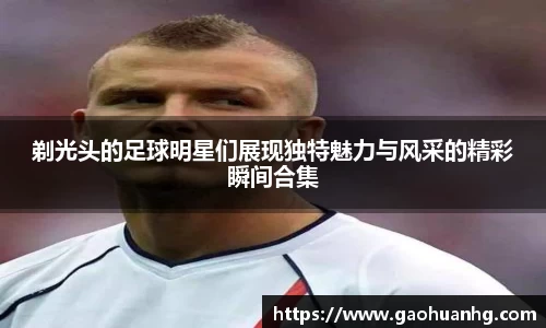剃光头的足球明星们展现独特魅力与风采的精彩瞬间合集