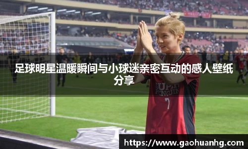 足球明星温暖瞬间与小球迷亲密互动的感人壁纸分享